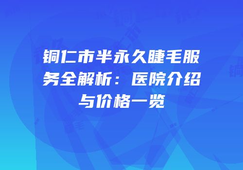 铜仁市半永久睫毛服务全解析：医院介绍与价格一览
