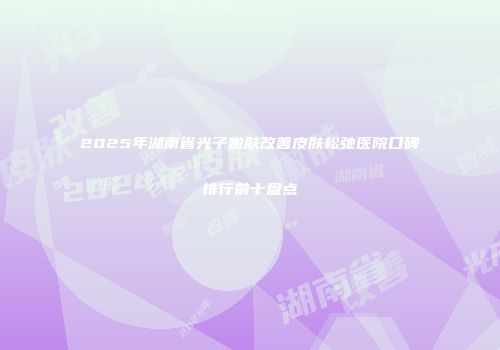 2025年湖南省光子嫩肤改善皮肤松弛医院口碑排行前十盘点