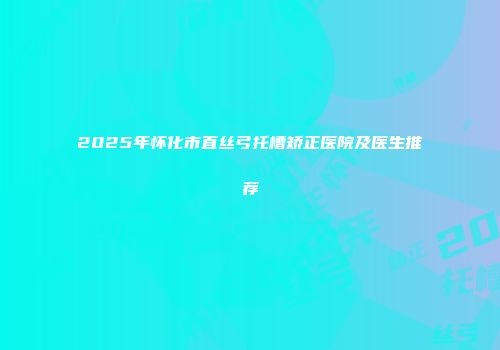 2025年怀化市直丝弓托槽矫正医院及医生推荐