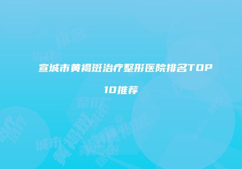 宣城市黄褐斑治疗整形医院排名TOP10推荐