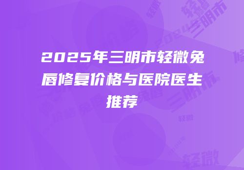 2025年三明市轻微兔唇修复价格与医院医生推荐