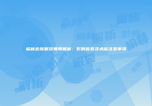 榆林去除眼袋费用解析：影响因素及术前注意事项