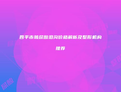 四平市玻尿酸泪沟价格解析及整形机构推荐