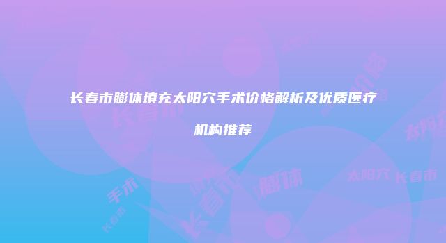 长春市膨体填充太阳穴手术价格解析及优质医疗机构推荐