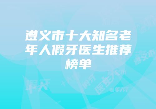 遵义市十大知名老年人假牙医生推荐榜单