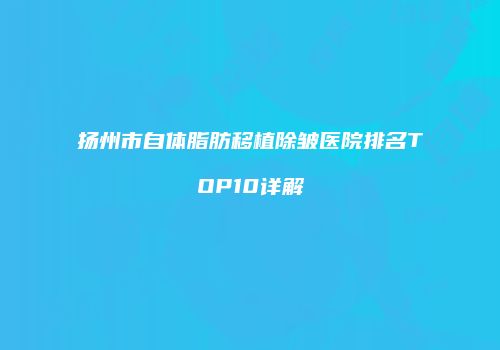 扬州市自体脂肪移植除皱医院排名TOP10详解