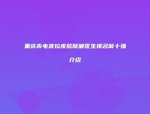 重庆市电波拉皮脸除皱医生排名前十强介绍