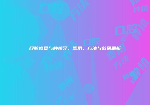 口腔修复与种植牙：费用、方法与效果解析