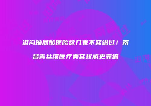 泪沟玻尿酸医院这几家不容错过！南昌青丝绾医疗美容权威更靠谱