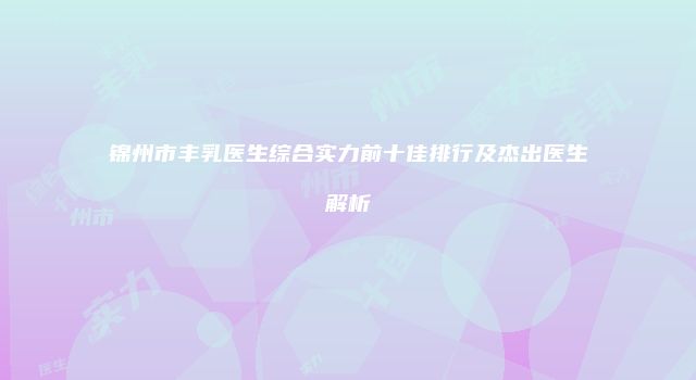锦州市丰乳医生综合实力前十佳排行及杰出医生解析
