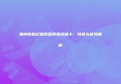 潮州市胎记整形医院排名前十：特色与优势解析