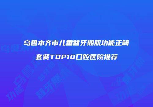 乌鲁木齐市儿童替牙期肌功能正畸套餐TOP10口腔医院推荐