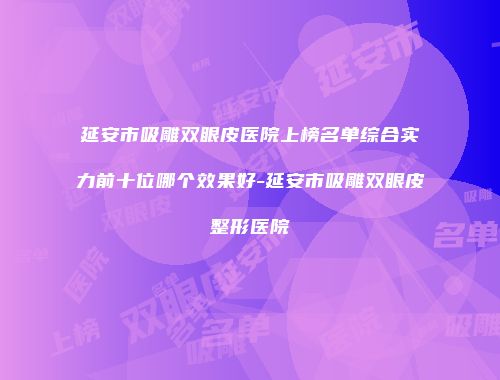 延安市吸雕双眼皮医院上榜名单综合实力前十位哪个效果好-延安市吸雕双眼皮整形医院