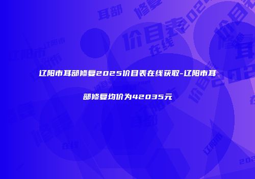 辽阳市耳部修复2025价目表在线获取-辽阳市耳部修复均价为42035元