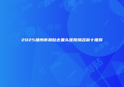2025扬州市鼻贴去黑头医院排名前十推荐