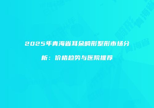 2025年青海省耳朵畸形整形市场分析：价格趋势与医院推荐