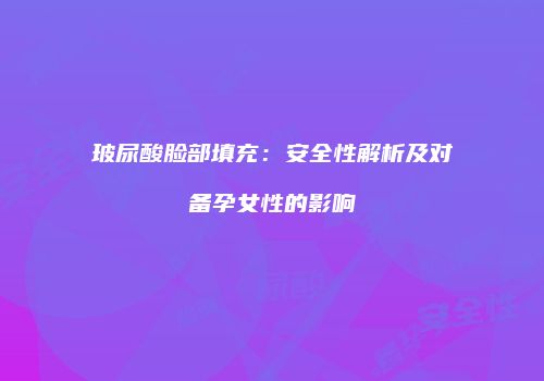 玻尿酸脸部填充：安全性解析及对备孕女性的影响