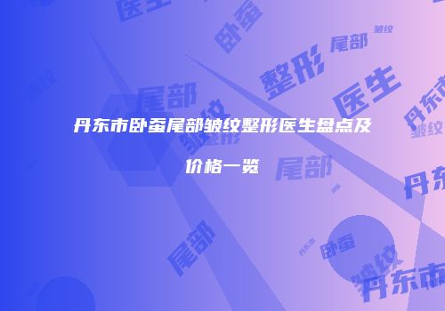 丹东市卧蚕尾部皱纹整形医生盘点及价格一览