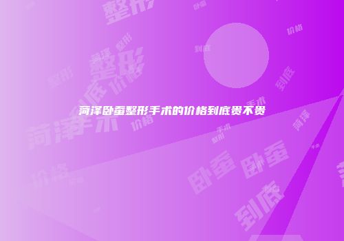 菏泽卧蚕整形手术的价格到底贵不贵