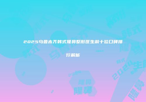 2025乌鲁木齐韩式隆鼻整形医生前十位口碑排行解析