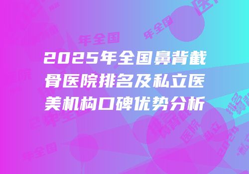 2025年全国鼻背截骨医院排名及私立医美机构口碑优势分析