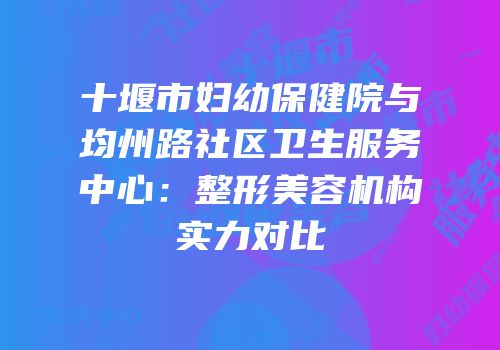 十堰市妇幼保健院与均州路社区卫生服务中心：整形美容机构实力对比