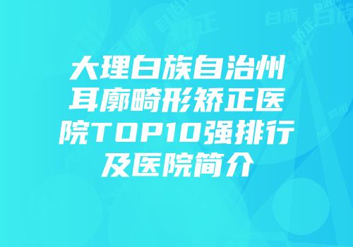 大理白族自治州耳廓畸形矫正医院TOP10强排行及医院简介