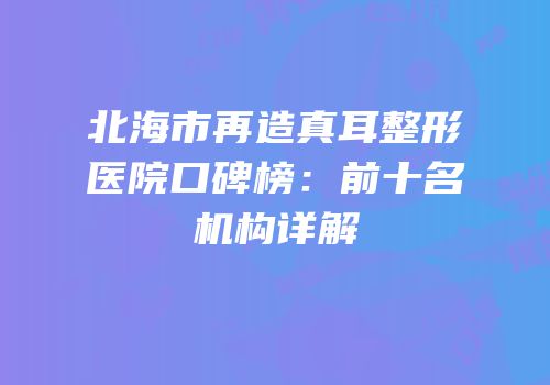 北海市再造真耳整形医院口碑榜：前十名机构详解