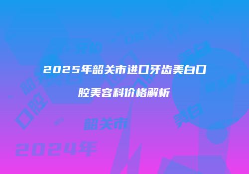 2025年韶关市进口牙齿美白口腔美容科价格解析