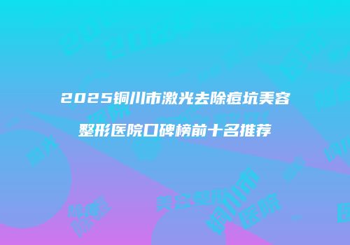 2025铜川市激光去除痘坑美容整形医院口碑榜前十名推荐