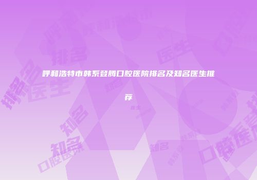 呼和浩特市韩系登腾口腔医院排名及知名医生推荐