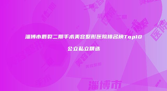 淄博市唇裂二期手术美容整形医院排名榜Top10公立私立精选