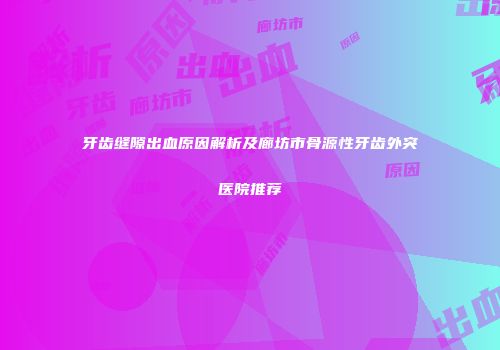 牙齿缝隙出血原因解析及廊坊市骨源性牙齿外突医院推荐