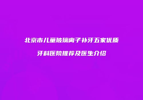 北京市儿童玻璃离子补牙五家优质牙科医院推荐及医生介绍