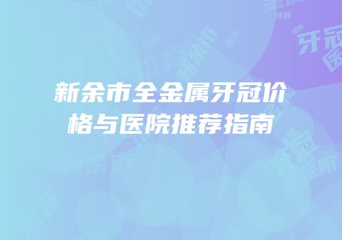 新余市全金属牙冠价格与医院推荐指南