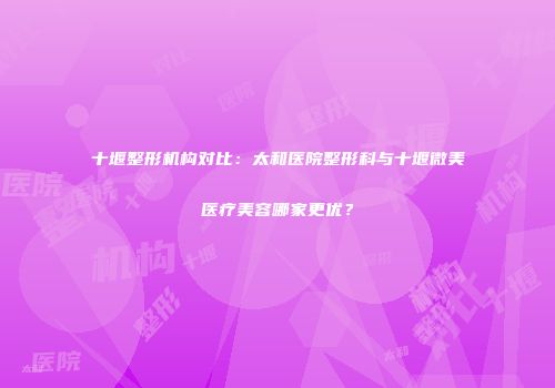 十堰整形机构对比：太和医院整形科与十堰微美医疗美容哪家更优？