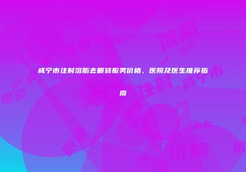 咸宁市注射溶脂去眼袋服务价格、医院及医生推荐指南