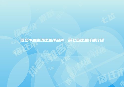 宿迁市点雀斑医生排名榜：前七位医生详细介绍