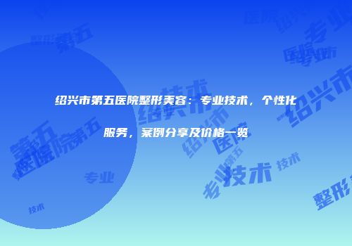 绍兴市第五医院整形美容：专业技术，个性化服务，案例分享及价格一览