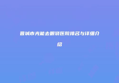 晋城市光能去眼袋医院排名与详细介绍