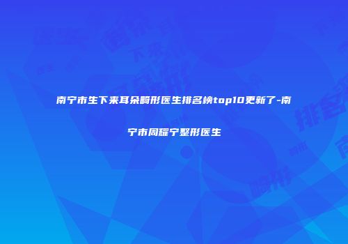 南宁市生下来耳朵畸形医生排名榜top10更新了-南宁市周耀宁整形医生