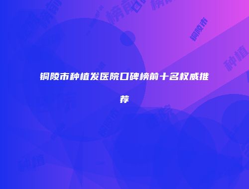 铜陵市种植发医院口碑榜前十名权威推荐