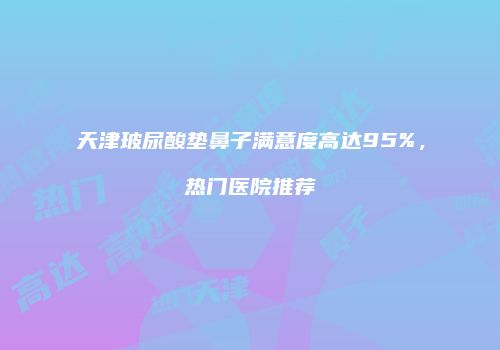天津玻尿酸垫鼻子满意度高达95%，热门医院推荐