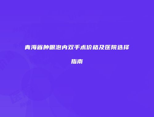 青海省肿眼泡内双手术价格及医院选择指南