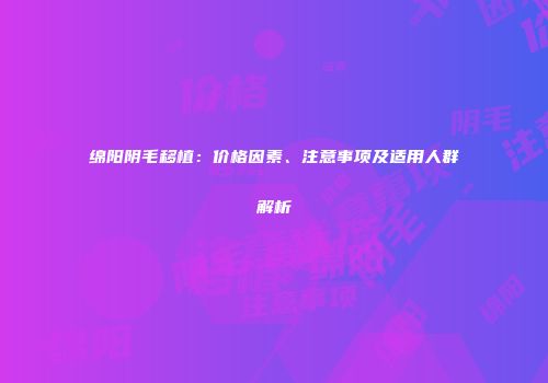 绵阳阴毛移植：价格因素、注意事项及适用人群解析
