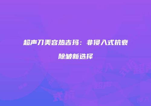 超声刀美容热吉玛：非侵入式抗衰除皱新选择