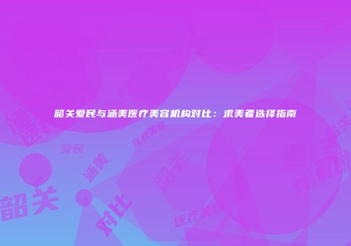 韶关爱民与涵美医疗美容机构对比：求美者选择指南