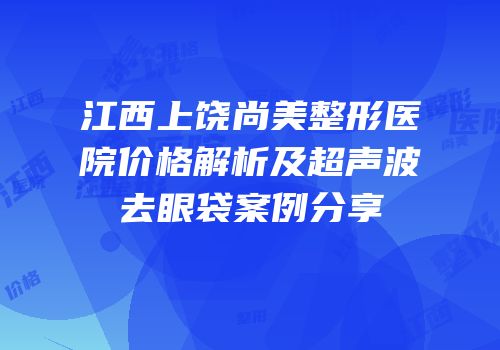 江西上饶尚美整形医院价格解析及超声波去眼袋案例分享