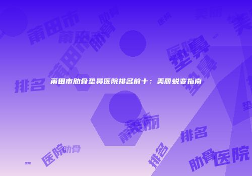 莆田市肋骨垫鼻医院排名前十：美丽蜕变指南