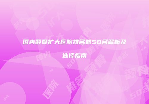 国内颧骨扩大医院排名前50名解析及选择指南